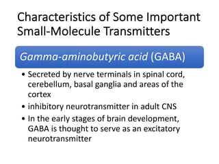 Characteristics of Some Important
Small-Molecule Transmitters
Gamma-aminobutyric acid (GABA)
• Secreted by nerve terminals in spinal cord,
cerebellum, basal ganglia and areas of the
cortex
• inhibitory neurotransmitter in adult CNS
• In the early stages of brain development,
GABA is thought to serve as an excitatory
neurotransmitter
 