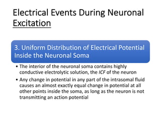Electrical Events During Neuronal
Excitation
3. Uniform Distribution of Electrical Potential
Inside the Neuronal Soma
• The interior of the neuronal soma contains highly
conductive electrolytic solution, the ICF of the neuron
• Any change in potential in any part of the intrasomal fluid
causes an almost exactly equal change in potential at all
other points inside the soma, as long as the neuron is not
transmitting an action potential
 