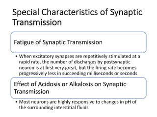 Special Characteristics of Synaptic
Transmission
Fatigue of Synaptic Transmission
• When excitatory synapses are repetitively stimulated at a
rapid rate, the number of discharges by postsynaptic
neuron is at first very great, but the firing rate becomes
progressively less in succeeding milliseconds or seconds
Effect of Acidosis or Alkalosis on Synaptic
Transmission
• Most neurons are highly responsive to changes in pH of
the surrounding interstitial fluids
 