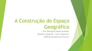 A Construção do Espaço
Geográfico
Prof: Wellington Gabriel de Borba.
Disciplina: Geografia – Turno: Vespertino.
CPMG Mirian Benchimol Ferreira.
 