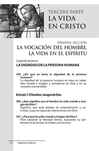 TERCERA PARTE
LA VIDA
EN CRISTO
345. ¿En qué se basa la dignidad de la persona
humana?
La dignidad de la persona humana se basa en haber
sido creada a imagen y semejanza de Dios y en su
vocación a la santidad.
Artículo1:Elhombre,imagendeDios
346. ¿Qué significa que el hombre ha sido creado a ima-
gen de Dios?
Significa que está dotado de entendimiento y vo-
luntad, y que es capaz de relacionarse con Dios.
347. ¿Para qué ha sido creado a imagen de Dios?
Para alcanzar la felicidad eterna, buscando su per-
fección en la verdad, en el bien y en el amor.
PRIMERA SECCIÓN
LA VOCACIÓN DEL HOMBRE,
LA VIDA EN EL ESPÍRITU
Capítuloprimero
LADIGNIDADDELAPERSONAHUMANA
Catecismo Menor70
 