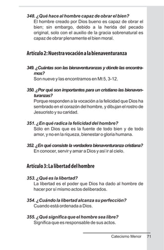 348. ¿Qué hace al hombre capaz de obrar el bien?
El hombre creado por Dios bueno es capaz de obrar el
bien; sin embargo, debido a la herida del pecado
original, solo con el auxilio de la gracia sobrenatural es
capaz de obrar plenamente el bien moral.
Artículo2:Nuestravocaciónalabienaventuranza
349. ¿Cuántas son las bienaventuranzas y dónde las encontra-
mos?
Son nueve y las encontramos en Mt 5, 3-12.
350. ¿Por qué son importantes para un cristiano las bienaven-
turanzas?
Porque responden a la vocación a la felicidad que Dios ha
sembrado en el corazón del hombre, y dibujan el rostro de
Jesucristo y su caridad.
351. ¿En qué radica la felicidad del hombre?
Sólo en Dios que es la fuente de todo bien y de todo
amor, y no en la riqueza, bienestar o gloria humana.
352. ¿En qué consiste la verdadera bienaventuranza cristiana?
En conocer, servir y amar a Dios y así ir al cielo.
Artículo3:Lalibertaddelhombre
353. ¿Qué es la libertad?
La libertad es el poder que Dios ha dado al hombre de
hacer por sí mismo actos deliberados.
354. ¿Cuándo la libertad alcanza su perfección?
Cuando está ordenada a Dios.
355. ¿Qué significa que el hombre sea libre?
Significa que es responsable de sus actos.
71Catecismo Menor
 