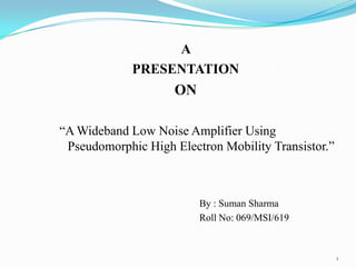 A
PRESENTATION

ON
“A Wideband Low Noise Amplifier Using
Pseudomorphic High Electron Mobility Transistor.”

By : Suman Sharma
Roll No: 069/MSI/619

1

 