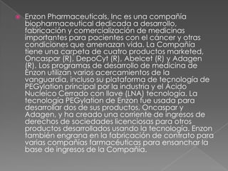 Enzon Pharmaceuticals, Inc es una compañía biopharmaceutical dedicada a desarrollo, fabricación y comercialización de medicinas importantes para pacientes con el cáncer y otras condiciones que amenazan vida. La Compañía tiene una carpeta de cuatro productos marketed, Oncaspar (R), DepoCyt (R), Abelcet (R) y Adagen (R). Los programas de desarrollo de medicina de Enzon utilizan varios acercamientos de la vanguardia, incluso su plataforma de tecnología de PEGylation principal por la industria y el Ácido Nucleico Cerrado con llave (LNA) tecnología. La tecnología PEGylation de Enzon fue usada para desarrollar dos de sus productos, Oncaspar y Adagen, y ha creado una corriente de ingresos de derechos de sociedades licenciosas para otros productos desarrollados usando la tecnología. Enzon también engrana en la fabricación de contrato para varias compañías farmacéuticas para ensanchar la base de ingresos de la Compañía. 