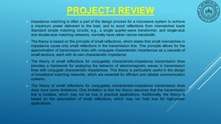 PROJECT-I REVIEW
 Impedance matching is often a part of the design process for a microwave system to achieve
a maximum power delivered to the load, and to avoid reflections from mismatched loads
Standard simple matching circuits; e.g., a single quarter-wave transformer, and single-stub
and double-stub matching networks, normally have rather narrow bandwidth.
 The theory is based on the principle of small reflections, which states that small mismatches in
impedance cause only small reflections in the transmission line. This principle allows for the
approximation of transmission lines with conjugate characteristic impedances as a cascade of
small sections, each with its own characteristic impedance
 The theory of small reflections for conjugately characteristic-impedance transmission lines
provides a framework for analyzing the behavior of electromagnetic waves in transmission
lines with conjugate characteristic impedances. This theory is particularly useful in the design
of broadband matching networks, which are essential for efficient and reliable communication
systems.
 The theory of small reflections for conjugately characteristic-impedance transmission lines
does have some limitations. One limitation is that the theory assumes that the transmission
line is lossless, which may not be true in practical applications. Additionally, the theory is
based on the assumption of small reflections, which may not hold true for high-power
applications.
 