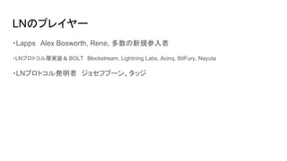 LNのプレイヤー
・Lapps　Alex Bosworth, Rene, 多数の新規参入者
・LNプロトコル層実装＆BOLT　Blockstream, Lightning Labs, Acinq, BitFury, Nayuta
・LNプロトコル発明者　ジョセフプーン、タッジ
 