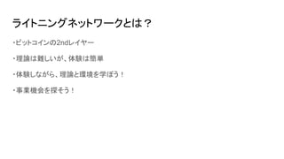 ライトニングネットワークとは？
・ビットコインの2ndレイヤー
・理論は難しいが、体験は簡単
・体験しながら、理論と環境を学ぼう！
・事業機会を探そう！
 