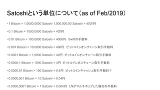 Satoshiという単位について（as of Feb/2019）
・1 Bitcoin = 1,0000,0000 Satoshi 1,000,000,00 Satoshi = 40万円
・0.1 Bitcoin = 1000,0000 Satoshi = 4万円　
・0.01 Bitcoin = 100,0000 Satoshi = 4000円　Swiftの手数料
・0.001 Bitcoin = 10,0000 Satoshi = 400円　ビットコインオンチェーン取引手数料
・0.0001 Bitcoin = 1,0000 Satoshi = 40円　ビットコインオンチェーン取引手数料
・0.0000,1 Bitcoin = 1000 Satoshi = 4円　ビットコインオンチェーン取引手数料
・0.0000,01 Bitcoin = 100 Satoshi = 0.4円　ビットコインキャッシュ取引手数料？　
・0.0000,001 Bitcoin = 10 Satoshi = 0.04円
・0.0000,0001 Bitcoin = 1 Satoshi = 0.004円　LNがマルチホップした場合の手数料
 