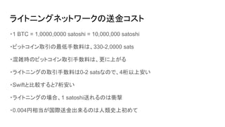 ライトニングネットワークの送金コスト
・1 BTC = 1,0000,0000 satoshi = 10,000,000 satoshi
・ビットコイン取引の最低手数料は、330-2,0000 sats
・混雑時のビットコイン取引手数料は、更に上がる
・ライトニングの取引手数料は0-2 satsなので、4桁以上安い
・Swiftと比較すると7桁安い
・ライトニングの場合、1 satoshi送れるのは衝撃
・0.004円相当が国際送金出来るのは人類史上初めて
 