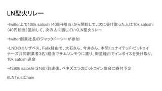 LN聖火リレー
・twitter上で100k satoshi（400円相当）から開始して、次に受け取った人は10k satoshi
（40円相当）追加して、次の人に渡していくLN聖火リレー
・twitter創業社長のジャックドーシーが参加
・LNDのエリザベス、Felix経由で、大石さん、今井さん、本間（ユナイテッド・ビットコイ
ナーズ共同創業者3名）経由でサムソンモウに渡り、衛星経由でインボイスを受け取り、
10k satoshi送金
・4390k satoshi（$160）到達後、ベネズエラのビットコイン協会に寄付予定
#LNTrustChain
 