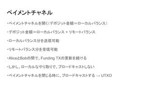 ペイメントチャネル
・ペイメントチャネルを開く（デポジット金額＝ローカルバランス）
・デポジット金額＝ローカルバランス + リモートバランス
・ローカルバランス分を送信可能
・リモートバランス分を受信可能
・AliceとBobの間で、Funding TXの更新を続ける
・しかし、ローカルなやり取りで、ブロードキャストしない
・ペイメントチャネルを閉じる時に、ブロードキャストする → UTXO
 
