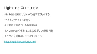 Lightning Conductor
・モバイル財布にビットコインをデポジットする
・ペイメントチャネルを開く
・LN支払出来るが、受取出来ない
・LN 2 BTCをやると、LN支払分が、LN受取可能
・LNが不足の場合、BTC 2 LNを行う
https://lightningconductor.net/
 