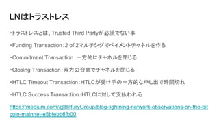 LNはトラストレス
・トラストレスとは、Trusted Third Partyが必須でない事
・Funding Transaction：2 of 2マルチシグでペイメントチャネルを作る
・Commitment Transaction：一方的にチャネルを閉じる
・Closing Transaction：双方の合意でチャネルを閉じる
・HTLC Timeout Transaction：HTLCが受け手の一方的な申し出で時間切れ
・HTLC Success Transaction：HTLCに対して支払われる
https://medium.com/@BitfuryGroup/blog-lightning-network-observations-on-the-bit
coin-mainnet-e5bfebb6fb00
 
