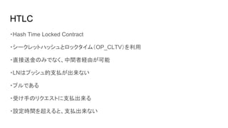HTLC
・Hash Time Locked Contract
・シークレットハッシュとロックタイム（OP_CLTV）を利用
・直接送金のみでなく、中間者経由が可能
・LNはプッシュ的支払が出来ない　
・プルである
・受け手のリクエストに支払出来る
・設定時間を超えると、支払出来ない
 