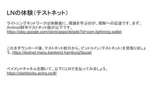 LNの体験（テストネット）
ライトニングネットワークは体験後に、理論を学ぶのが、理解への近道です。まず、
Android財布テストネット版が以下です。
https://play.google.com/store/apps/details?id=com.lightning.wallet
これをダウンロード後、テストネット蛇口から、ビットコイン（テストネット）を受取りましょ
う。https://testnet.manu.backend.hamburg/faucet
ペイメントチャネルを開いて、以下にLNで支払ってみましょう。
https://starblocks.acinq.co/#/
 