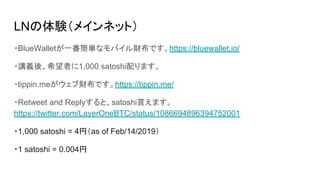 LNの体験（メインネット）
・BlueWalletが一番簡単なモバイル財布です。https://bluewallet.io/
・講義後、希望者に1,000 satoshi配ります。
・tippin.meがウェブ財布です。https://tippin.me/
・Retweet and Replyすると、satoshi貰えます。
https://twitter.com/LayerOneBTC/status/1086694896394752001
・1,000 satoshi = 4円（as of Feb/14/2019）
・1 satoshi = 0.004円
 