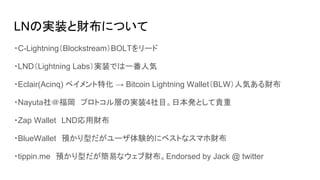 LNの実装と財布について
・C-Lightning（Blockstream）BOLTをリード
・LND（Lightning Labs）実装では一番人気
・Eclair(Acinq) ペイメント特化 → Bitcoin Lightning Wallet（BLW）人気ある財布
・Nayuta社＠福岡　プロトコル層の実装4社目。日本発として貴重
・Zap Wallet　LND応用財布
・BlueWallet　預かり型だがユーザ体験的にベストなスマホ財布
・tippin.me　預かり型だが簡易なウェブ財布。Endorsed by Jack @ twitter
 