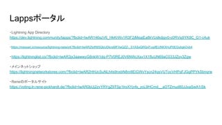 Lappsポータル
・Lightning App Directory　
https://dev.lightning.community/lapps/?fbclid=IwAR146szV6_HkKrWv1R3F2jMeajEa8kVUdkdjgv0-c0RVsj9YK8C_G1-c4uk
・https://messari.io/resource/lightning-network?fbclid=IwAR2fytR65QbUDknsMFXeQZZ-_S1ASsQRQvFcqiifEUNKXHJP0EGybgkOvb4
・https://lightninglist.co/?fbclid=IwAR3jx3aawwyG8nkW1dq-P7V0REJ0V6NWcXsv1X1fIuUN69aC033JZyv3Zgw
・メインネットショップ　
https://lightningnetworkstores.com/?fbclid=IwAR2HHJcSuNLh4s9nxbN8nr8EiGWvYscn24qsVUTocVHPqFJGgPPYkSbnqrw
・Reneのポータルサイト　
https://voting.ln.rene-pickhardt.de/?fbclid=IwAR0bUj2zvYRYgZ9TSp1lroXYjnfs_ycL9HCmd__aOTZmud80JJxaSwA1iSk
 