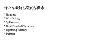 様々な機能拡張的な概念
* Neutrino
* Wumbology
* Sphinx-send
* Dual Funded Channels
* Lightning Factory
* Inazma
 