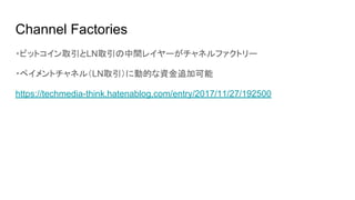 Channel Factories
・ビットコイン取引とLN取引の中間レイヤーがチャネルファクトリー
・ペイメントチャネル（LN取引）に動的な資金追加可能
https://techmedia-think.hatenablog.com/entry/2017/11/27/192500
 