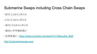 Submarine Swaps including Cross Chain Swaps
・BTC 2 LNインボイス
・LTC 2 LNインボイス
・tBTC 2 tLNインボイス
・面白いが手数料高い
・応用性高い　https://www.youtube.com/watch?v=ASkyu0w_8Q8
http://submarineswaps.org/
 