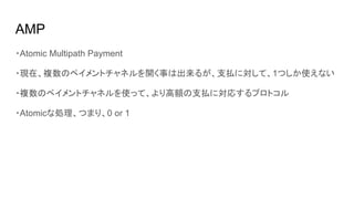 AMP
・Atomic Multipath Payment
・現在、複数のペイメントチャネルを開く事は出来るが、支払に対して、1つしか使えない
・複数のペイメントチャネルを使って、より高額の支払に対応するプロトコル
・Atomicな処理、つまり、0 or 1
 
