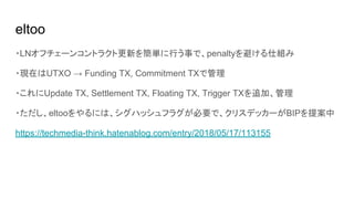eltoo
・LNオフチェーンコントラクト更新を簡単に行う事で、penaltyを避ける仕組み
・現在はUTXO → Funding TX, Commitment TXで管理
・これにUpdate TX, Settlement TX, Floating TX, Trigger TXを追加、管理
・ただし、eltooをやるには、シグハッシュフラグが必要で、クリスデッカーがBIPを提案中
https://techmedia-think.hatenablog.com/entry/2018/05/17/113155
 