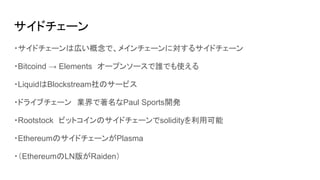 サイドチェーン
・サイドチェーンは広い概念で、メインチェーンに対するサイドチェーン
・Bitcoind → Elements　オープンソースで誰でも使える
・LiquidはBlockstream社のサービス
・ドライブチェーン　業界で著名なPaul Sports開発
・Rootstock　ビットコインのサイドチェーンでsolidityを利用可能
・EthereumのサイドチェーンがPlasma
・（EthereumのLN版がRaiden）
 