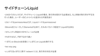 サイドチェーンLiquid
・LNはトラストレスだが、サイドチェーン Liquidの場合、取引所を信任する必要ある。もし多数の取引所が不正を
行った場合、ユーザーのビットコインは盗まれる可能性あり
・LNノードはpermissionlessだが、Liquidノードはpermissioned
・BitcoindをフォークしてElementsが出来て、それのパラメータ設定で Liquidが出来る
・セキュリティ用途の HWモジュールが必要
・PoWではなく、PBFTなので速い
・1 BTC on Bitcoindを担保に1 L-BTC on Liquidを発行する
・two way peg
・x L-BTCをx BTCに戻す（redeem）には、取引所の対応が必要
 