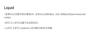 Liquid
・世界から23取引所が参加中。日本からはBtcBox, Zaif, BitBankがpermissioned
nodes
・BTC 2 L-BTCは誰でも出来るが、
・L-BTC 2 BTC (redeem) は23取引所のみ可能
 