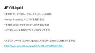 JPY#Liquid
・東京短資、デジガレ、ブロックストリームの実験
・Issued AssetsとしてのJPYを発行予定
・金融庁認可のサンドボックスで1年間の実験
・JPY#LiquidとL-BTCをアトミックスワップ予定
・大きなインパクトはJPY#LiquidのLN対応時。LiquidはLN化される予定
https://www.youtube.com/watch?v=fO-kcV5ePlQ#t=16m
 