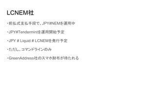 LCNEM社
・前払式支払手段で、JPY#NEMを運用中
・JPY#Tendermintを運用開始予定
・JPY # Liquid # LCNEMを発行予定
・ただし、コマンドラインのみ
・GreenAddress社のスマホ財布が待たれる
 