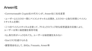 Arwen社
・Commonwealth Crypto社＠ボストンが、Arwen社に社名変更
・ユーザーとエスクロー間にペイメントチャネルを開き、エスクローと取引所間にペイメン
トチャネルを開く
・二つのペイメントチャネルを使って、アトミックスワップ的な仮想通貨の交換により、
ユーザーは常に秘密鍵を保持可能
・もし取引所がハックされても、ユーザーは秘密鍵を失わない
・Goxリスクを避けられる
・鍵管理会社として、BitGo, Fressets, Arwen等
 