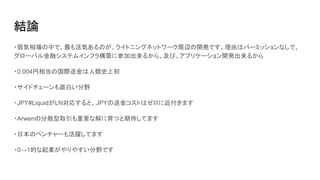 結論
・弱気相場の中で、最も活気あるのが、ライトニングネットワーク周辺の開発です。理由はパーミッションなしで、
グローバル金融システムインフラ構築に参加出来るから、及び、アプリケーション開発出来るから
・0.004円相当の国際送金は人類史上初
・サイドチェーンも面白い分野
・JPY#LiquidがLN対応すると、JPYの送金コストはゼロに近付きます
・Arwenの分散型取引も重要な解に育つと期待してます
・日本のベンチャーも活躍してます
・0→1的な起業がやりやすい分野です
 