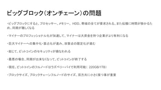 ビッグブロック（オンチェーン）の問題
・ビッグブロックにすると、プロセッサー、メモリー、 HDD、帯域の全てが要求される。また伝播に時間が掛かるた
め、同期が難しくなる
・マイナーのプロフェッショナル化が加速して、マイナーは大資金を持つ企業がより有利になる
・巨大マイナーへの集中化・寡占化が進み、攻撃点の限定化が進む
・総じて、ビットコインのセキュリティが損なわれる
・最悪の場合、同期が出来なくなって、ビットコインが終了する
・現在、ビットコインのフルノードはラズベリーパイで利用可能（ 220GB/1TB）
・ブロックサイズ、ブロックチェーンフルノードのサイズ、双方共に小さく保つ事が重要
 