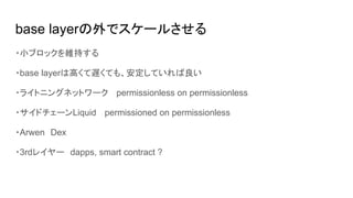 base layerの外でスケールさせる
・小ブロックを維持する
・base layerは高くて遅くても、安定していれば良い
・ライトニングネットワーク 　permissionless on permissionless
・サイドチェーンLiquid 　permissioned on permissionless
・Arwen　Dex
・3rdレイヤー　dapps, smart contract ?
 