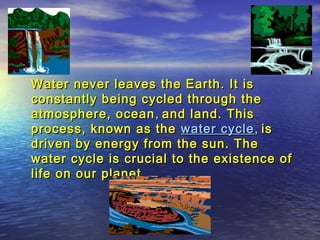 Water never leaves the Earth. It is
constantly being cycled through the
atmosphere, ocean , and land. This
process, known as the water cycle , is
driven by energy from the sun. The
water cycle is crucial to the existence of
life on our planet.