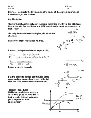 EE215C B. Razavi
Win. 13 HO #2
52
Exercise: Compute the NF including the noise of the current source and
Channel-length modulation.
Old Mentality:
The tight relationship between the input matching and NF in the CG stage
is problematic. We can lower the NF if we allow the input resistance to be
higher than Rs.
- In deep submicron technologies, the situation
changes:
Sketch the input resistance vs. freq.
If we set the input resistance equal to Rs,
Remedy: Add a cascode:
But the cascode device contributes some
noise and consumes headroom the tail
bias has less headroom and more noise.
- Design Procedure:
(1) Using simulations, plot gm
vs. Id for a given W. Pick the Id
that gives 80-90% of saturated
gm. (“~optimum Id-W
combination”)
 