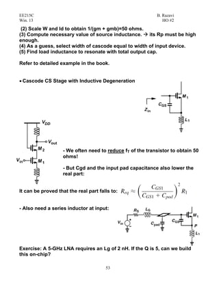 EE215C B. Razavi
Win. 13 HO #2
53
(2) Scale W and Id to obtain 1/(gm + gmb)=50 ohms.
(3) Compute necessary value of source inductance. its Rp must be high
enough.
(4) As a guess, select width of cascode equal to width of input device.
(5) Find load inductance to resonate with total output cap.
Refer to detailed example in the book.
• Cascode CS Stage with Inductive Degeneration
- We often need to reduce fT of the transistor to obtain 50
ohms!
- But Cgd and the input pad capacitance also lower the
real part:
It can be proved that the real part falls to:
- Also need a series inductor at input:
Exercise: A 5-GHz LNA requires an Lg of 2 nH. If the Q is 5, can we build
this on-chip?
 
