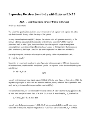 Improving Receiver Sensitivity with External LNA?
AKA : I want to open my car door from a mile away!
Posted by: Hamid Kiabi
The sensitivity specifications indicates how well a receiver will capture weak signals. It is a key
specification and it directly affects the range of the system.
In many remote keyless entry (RKE) designs, the manufacturer will quote the sensitivity of the
receiver (dBm) as a means to differentiate the system from a competitor's. Other receiver
parameters such as noise figure, inter-modulation distortion, dynamic range or even power
consumption are sometimes relegated in importance because of the importance that consumers
place on sensitivity and range. (who does not want to open their car door from 500meter?!)
One way to improve a system's sensitivity is to add gain by connecting an external LNA.
Or -- is it that simple?
Sensitivity of a receiver is based on its noise figure, the minimum required S/N ratio for detection
of the modulation, and the thermal noise of the system. The equation for the minimum input signal is
noted below:
S = NF + n0 + S/N
EQN1
where S is the minimum input signal required (dBm), NF is the noise figure of the receiver, S/N is the
required output signal to noise ratio (for adequate detection, usually based on the acceptable bit error
rate), and n0 is the thermal noise power of the receiver (dBm).
For sake of simplicity, we will estimate the required output S/N ratio which for many application the
receiver used with (Manchester data) to be 5dB. To calculate S, we still need n0. n0 is defined as:
n0 = 10log10 (k T B / 1E-3) in dBm
where k is the Boltzmann's constant (1.38 E-23), T is temperature in Kelvin, and B is the noise
bandwidth of the system. At room temperature (T = 290°K) in a 1Hz bandwidth, n0 = -174dBm
 