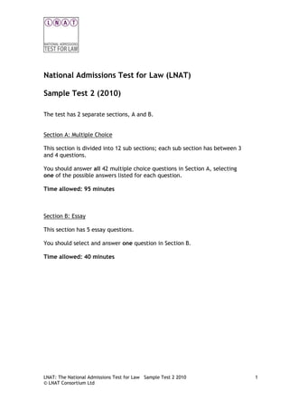 National Admissions Test for Law (LNAT)
Sample Test 2 (2010)
The test has 2 separate sections, A and B.
Section A: Multiple Choice
This section is divided into 12 sub sections; each sub section has between 3
and 4 questions.
You should answer all 42 multiple choice questions in Section A, selecting
one of the possible answers listed for each question.
Time allowed: 95 minutes

Section B: Essay
This section has 5 essay questions.
You should select and answer one question in Section B.
Time allowed: 40 minutes

LNAT: The National Admissions Test for Law Sample Test 2 2010
© LNAT Consortium Ltd

1

 