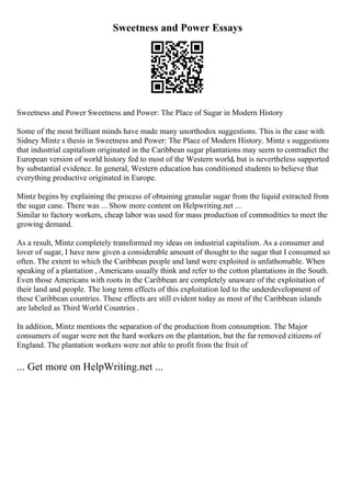Sweetness and Power Essays
Sweetness and Power Sweetness and Power: The Place of Sugar in Modern History
Some of the most brilliant minds have made many unorthodox suggestions. This is the case with
Sidney Mintz s thesis in Sweetness and Power: The Place of Modern History. Mintz s suggestions
that industrial capitalism originated in the Caribbean sugar plantations may seem to contradict the
European version of world history fed to most of the Western world, but is nevertheless supported
by substantial evidence. In general, Western education has conditioned students to believe that
everything productive originated in Europe.
Mintz begins by explaining the process of obtaining granular sugar from the liquid extracted from
the sugar cane. There was ... Show more content on Helpwriting.net ...
Similar to factory workers, cheap labor was used for mass production of commodities to meet the
growing demand.
As a result, Mintz completely transformed my ideas on industrial capitalism. As a consumer and
lover of sugar, I have now given a considerable amount of thought to the sugar that I consumed so
often. The extent to which the Caribbean people and land were exploited is unfathomable. When
speaking of a plantation , Americans usually think and refer to the cotton plantations in the South.
Even those Americans with roots in the Caribbean are completely unaware of the exploitation of
their land and people. The long term effects of this exploitation led to the underdevelopment of
these Caribbean countries. These effects are still evident today as most of the Caribbean islands
are labeled as Third World Countries .
In addition, Mintz mentions the separation of the production from consumption. The Major
consumers of sugar were not the hard workers on the plantation, but the far removed citizens of
England. The plantation workers were not able to profit from the fruit of
... Get more on HelpWriting.net ...
 