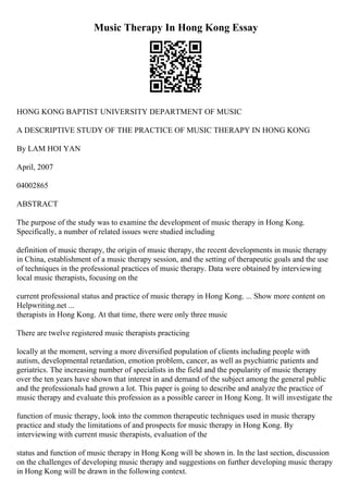 Music Therapy In Hong Kong Essay
HONG KONG BAPTIST UNIVERSITY DEPARTMENT OF MUSIC
A DESCRIPTIVE STUDY OF THE PRACTICE OF MUSIC THERAPY IN HONG KONG
By LAM HOI YAN
April, 2007
04002865
ABSTRACT
The purpose of the study was to examine the development of music therapy in Hong Kong.
Specifically, a number of related issues were studied including
definition of music therapy, the origin of music therapy, the recent developments in music therapy
in China, establishment of a music therapy session, and the setting of therapeutic goals and the use
of techniques in the professional practices of music therapy. Data were obtained by interviewing
local music therapists, focusing on the
current professional status and practice of music therapy in Hong Kong. ... Show more content on
Helpwriting.net ...
therapists in Hong Kong. At that time, there were only three music
There are twelve registered music therapists practicing
locally at the moment, serving a more diversified population of clients including people with
autism, developmental retardation, emotion problem, cancer, as well as psychiatric patients and
geriatrics. The increasing number of specialists in the field and the popularity of music therapy
over the ten years have shown that interest in and demand of the subject among the general public
and the professionals had grown a lot. This paper is going to describe and analyze the practice of
music therapy and evaluate this profession as a possible career in Hong Kong. It will investigate the
function of music therapy, look into the common therapeutic techniques used in music therapy
practice and study the limitations of and prospects for music therapy in Hong Kong. By
interviewing with current music therapists, evaluation of the
status and function of music therapy in Hong Kong will be shown in. In the last section, discussion
on the challenges of developing music therapy and suggestions on further developing music therapy
in Hong Kong will be drawn in the following context.
 