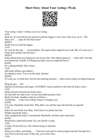 Short Story About Your Acting s Weak
Your acting s weak. A shame, you re so wrong.
VAN
Rush me. If I wait till the last second to pull the trigger, I won t miss. One of us, an A+. The
other, an F . . . ready for the final exam?
SEOUL
Doubt you ever pull the trigger.
VAN
Or, wait for the cops . . . an incomplete. The legal system might let you walk. But, if I were you, I
d take door number one and leave.
SEOUL
Kelly talked about you during our one on one time. She talked instead of . . . other stuff. Too bad
you burned her to death. I ll change my plans, but you might kill him if
KANE
He s talking bullshit. Don t listen.
VAN
(Her body stiffens, gun shakes.)
No talking in class. You re on the clock. Decide!
SEOUL
If I rush you, we both lose. Not the best teaching moment. ... Show more content on Helpwriting.net
...
Drop the gun. . . No?
(Sprints toward Kane and lunges. GUNSHOT. Seoul crumbles to the floor by Kane s feet.)
VAN
(Steps forward and kicks his knife away.)
No man tells me what to do. I m not your child anymore, loser.
(Kicks his body, shudders when he is lifeless.)
I killed him . . . I don t feel a thing? Doesn t it change you?
KANE
It ll come. Hopefully much later. Why didn t you call the cops and wait like we agreed?
VAN
Had to be sure Kelly was Okay. Took forever to jimmy the lock.
(Walks around the body.)
After I popped the trunk, I remembered. Had Kelly call them and I came here.
KANE
Should have called and waited. No, you should ve gone.
VAN
Couldn t let him kill you. Not without trying to stop him.
KANE
Glad you re Okay, and thanks. . . . Your keys and cash in a brown bag by the bed. Enough for a
nice hotel in the next state. If they ask, you weren t here.
VAN
 