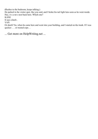 (Rushes to the bedroom, keeps talking.)
He parked in the visitor spot, like you said, and I broke his tail light lens soon as he went inside.
Hey, it s a rat s nest back here. Which one?
KANE
It says clutch .
VAN
Or dutch? So, when he came here and went into your building, and I started on the trunk. If I was
quicker . . . or trusted cops . .
... Get more on HelpWriting.net ...
 