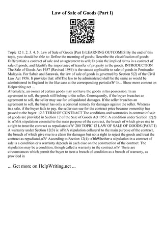 Law of Sale of Goods (Part I)
Topic 12 1. 2. 3. 4. 5. Law of Sale of Goods (Part I) LEARNING OUTCOMES By the end of this
topic, you should be able to: Define the meaning of goods; Describe the classification of goods;
Differentiate a contract of sale and an agreement to sell; Explain the implied terms in a contract of
sale of goods; and Identify the importance of transfer of property in the goods. INTRODUCTION
The Sale of Goods Act 1957 (Revised 1989) is the statute applicable to sale of goods in Peninsular
Malaysia. For Sabah and Sarawak, the law of sale of goods is governed by Section 5(2) of the Civil
Law Act 1956. It provides that: вЂћThe law to be administered shall be the same as would be
administered in England in the like case at the corresponding period.вЂ° In... Show more content on
Helpwriting.net ...
Alternately, an owner of certain goods may not have the goods in his possession. In an
agreement to sell, the goods still belong to the seller. Consequently, if the buyer breaches an
agreement to sell, the seller may sue for unliquidated damages. If the seller breaches an
agreement to sell, the buyer has only a personal remedy for damages against the seller. Whereas
in a sale, if the buyer fails to pay, the seller can sue for the contract price because ownership has
passed to the buyer. 12.3 TERM OF CONTRACT The conditions and warranties in contract of sale
of goods are provided in Section 12 of the Sale of Goods Act 1957. A condition under Section 12(2)
is: вЂћA stipulation essential to the main purpose of the contract, the breach of which gives rise to
a right to treat the contract as repudiated.вЂ° 200 TOPIC 12 LAW OF SALE OF GOODS (PART I)
A warranty under Section 12(3) is: вЂћA stipulation collateral to the main purpose of the contract,
the breach of which give rise to a claim for damages but not a right to reject the goods and treat the
contract as repudiated.вЂ° According to Section 12(4): вЂћWhether a stipulation in a contract of
sale is a condition or a warranty depends in each case on the construction of the contract. The
stipulation may be a condition, though called a warranty in the contract.вЂ° There are
circumstances which permit the buyer to treat a breach of condition as a breach of warranty, as
provided in
... Get more on HelpWriting.net ...
 