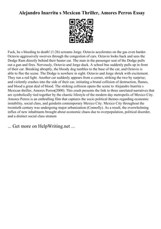 Alejandro Inarritu s Mexican Thriller, Amores Perros Essay
Fuck, he s bleeding to death! (1:26) screams Jorge. Octavio accelerates on the gas even harder.
Octavio aggressively swerves through the congestion of cars. Octavio looks back and sees the
Dodge Ram directly behind their beater car. The man in the passenger seat of the Dodge pulls
out a gun and fires. Nervously, Octavio and Jorge duck. A school bus suddenly pulls up in front
of their car. Breaking abruptly, the bloody dog tumbles to the base of the car, and Octavio is
able to flee the scene. The Dodge is nowhere in sight. Octavio and Jorge shriek with excitement.
They run a red light. Another car suddenly appears from a corner, striking the two by surprise;
and violently crashes into the side of their car, initiating a brutal collision of destruction, flames,
and blood a great deal of blood. The striking collision opens the scene to Alejandro Inarritu s
Mexican thriller, Amores Perros(2000). This crash presents the link to three unrelated narratives that
are symbolically tied together by the chaotic lifestyle of the modern day metropolis of Mexico City.
Amores Perros is an enthralling film that captures the socio political themes regarding economic
instability, social class, and genderin contemporary Mexico City. Mexico City throughout the
twentieth century was undergoing major urbanization (Connolly). As a result, the overwhelming
influx of new inhabitants brought about economic chaos due to overpopulation, political disorder,
and a distinct social class stratum
... Get more on HelpWriting.net ...
 