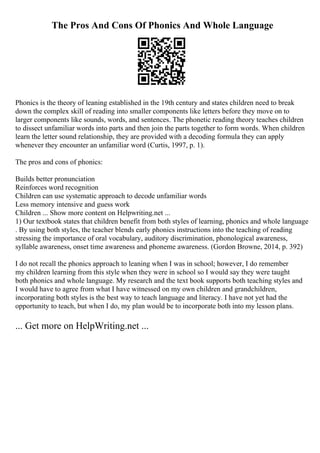 The Pros And Cons Of Phonics And Whole Language
Phonics is the theory of leaning established in the 19th century and states children need to break
down the complex skill of reading into smaller components like letters before they move on to
larger components like sounds, words, and sentences. The phonetic reading theory teaches children
to dissect unfamiliar words into parts and then join the parts together to form words. When children
learn the letter sound relationship, they are provided with a decoding formula they can apply
whenever they encounter an unfamiliar word (Curtis, 1997, p. 1).
The pros and cons of phonics:
Builds better pronunciation
Reinforces word recognition
Children can use systematic approach to decode unfamiliar words
Less memory intensive and guess work
Children ... Show more content on Helpwriting.net ...
1) Our textbook states that children benefit from both styles of learning, phonics and whole language
. By using both styles, the teacher blends early phonics instructions into the teaching of reading
stressing the importance of oral vocabulary, auditory discrimination, phonological awareness,
syllable awareness, onset time awareness and phoneme awareness. (Gordon Browne, 2014, p. 392)
I do not recall the phonics approach to leaning when I was in school; however, I do remember
my children learning from this style when they were in school so I would say they were taught
both phonics and whole language. My research and the text book supports both teaching styles and
I would have to agree from what I have witnessed on my own children and grandchildren,
incorporating both styles is the best way to teach language and literacy. I have not yet had the
opportunity to teach, but when I do, my plan would be to incorporate both into my lesson plans.
... Get more on HelpWriting.net ...
 