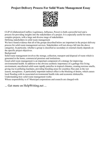 Project Delivery Process For Solid Waste Management Essay
CLIP (Collaboration/Conflict, Legitimacy, Influence, Power) is both a powerful tool and a
process for providing insights into the stakeholders of a project. It is especially useful for more
complex projects, with a large and diverse range of stakeholders
Defining stakeholders in solid waste management
We have found evidence that all of the groups described below are important in the project delivery
process for solid waste management services. Stakeholders will not always fall into the above
categories. In particular, whether a group is classified as secondary or external clearly depends on
the specific project objectives.
Background
Solid waste management involves the storage, collection, transport and disposal of waste which is
generated in the home, commercial premises and institutions.
Good solid waste management is an important component of a strategy for improving
environmental health. In addition to the obvious aesthetic importance of a garbage free living
environment, uncollected solid waste rapidly putrefies in tropical climates, creating noxious smells,
giving rise to polluting leachates, providing breeding areas for countless flies and, in the wet
season, mosquitoes. A particularly important indirect effect is the blocking of drains, which causes
local flooding with its associated environmental health risks and economic disbenefits.
Understanding how solid waste management works
Whose responsibility is it? Municipal corporations and councils are charged with
... Get more on HelpWriting.net ...
 
