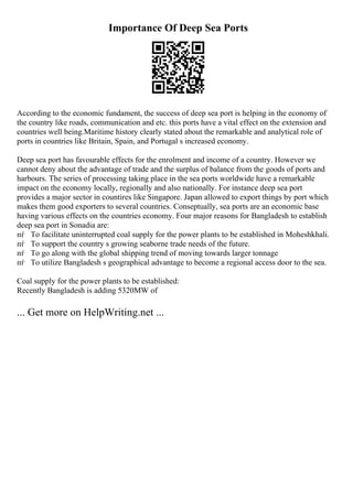 Importance Of Deep Sea Ports
According to the economic fundament, the success of deep sea port is helping in the economy of
the country like roads, communication and etc. this ports have a vital effect on the extension and
countries well being.Maritime history clearly stated about the remarkable and analytical role of
ports in countries like Britain, Spain, and Portugal s increased economy.
Deep sea port has favourable effects for the enrolment and income of a country. However we
cannot deny about the advantage of trade and the surplus of balance from the goods of ports and
harbours. The series of processing taking place in the sea ports worldwide have a remarkable
impact on the economy locally, regionally and also nationally. For instance deep sea port
provides a major sector in countires like Singapore. Japan allowed to export things by port which
makes them good exporters to several countries. Conseptually, sea ports are an economic base
having various effects on the countries economy. Four major reasons for Bangladesh to establish
deep sea port in Sonadia are:
пѓ To facilitate uninterrupted coal supply for the power plants to be established in Moheshkhali.
пѓ To support the country s growing seaborne trade needs of the future.
пѓ To go along with the global shipping trend of moving towards larger tonnage
пѓ To utilize Bangladesh s geographical advantage to become a regional access door to the sea.
Coal supply for the power plants to be established:
Recently Bangladesh is adding 5320MW of
... Get more on HelpWriting.net ...
 